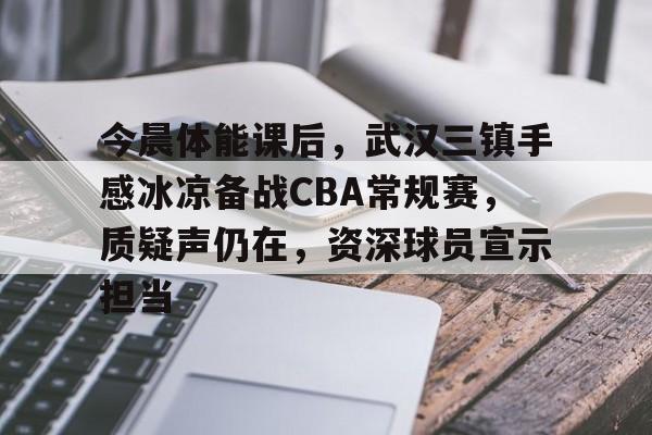 包含今晨体能课后，武汉三镇手感冰凉备战CBA常规赛，质疑声仍在，资深球员宣示担当的词条-XingKong Sports